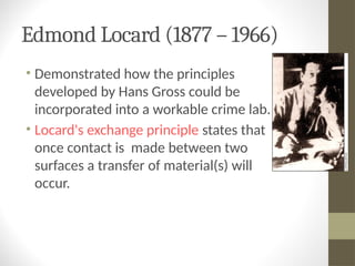 Edmond Locard (1877 – 1966)
• Demonstrated how the principles
developed by Hans Gross could be
incorporated into a workable crime lab.
• Locard's exchange principle states that
once contact is made between two
surfaces a transfer of material(s) will
occur.
 