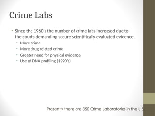 Crime Labs
• Since the 1960's the number of crime labs increased due to
the courts demanding secure scientifically evaluated evidence.
• More crime
• More drug related crime
• Greater need for physical evidence
• Use of DNA profiling (1990’s)
Presently there are 350 Crime Laboratories in the U.S.
 