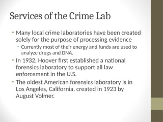 Services of the Crime Lab
• Many local crime laboratories have been created
solely for the purpose of processing evidence
• Currently most of their energy and funds are used to
analyze drugs and DNA.
• In 1932, Hoover first established a national
forensics laboratory to support all law
enforcement in the U.S.
• The oldest American forensics laboratory is in
Los Angeles, California, created in 1923 by
August Volmer.
 