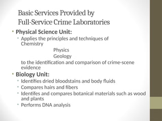 Basic Services Provided by
Full-Service Crime Laboratories
• Physical Science Unit:
• Applies the principles and techniques of
Chemistry
Physics
Geology
to the identification and comparison of crime-scene
evidence
• Biology Unit:
• Identifies dried bloodstains and body fluids
• Compares hairs and fibers
• Identifes and compares botanical materials such as wood
and plants
• Performs DNA analysis
 