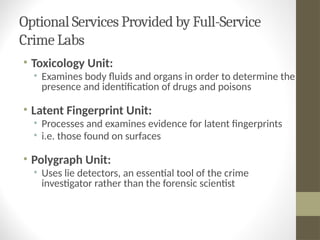 Optional Services Provided by Full-Service
Crime Labs
• Toxicology Unit:
• Examines body fluids and organs in order to determine the
presence and identification of drugs and poisons
• Latent Fingerprint Unit:
• Processes and examines evidence for latent fingerprints
• i.e. those found on surfaces
• Polygraph Unit:
• Uses lie detectors, an essential tool of the crime
investigator rather than the forensic scientist
 