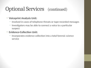 Optional Services (continued)
• Voiceprint Analysis Unit:
• Involved in cases of telephone threats or tape-recorded messages
• Investigators may be able to connect a voice to a particular
suspect
• Evidence-Collection Unit:
• Incorporates evidence collection into a total forensic science
service
 