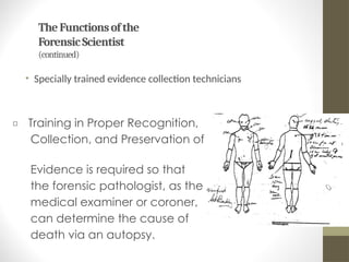 TheFunctionsofthe
ForensicScientist
(continued)
• Specially trained evidence collection technicians
□ Training in Proper Recognition,
Collection, and Preservation of
Evidence is required so that
the forensic pathologist, as the
medical examiner or coroner,
can determine the cause of
death via an autopsy.
 