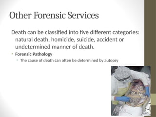 Other Forensic Services
Death can be classified into five different categories:
natural death, homicide, suicide, accident or
undetermined manner of death.
• Forensic Pathology
• The cause of death can often be determined by autopsy
 