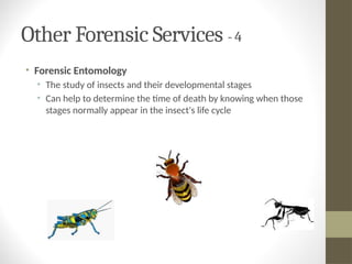 Other Forensic Services - 4
• Forensic Entomology
• The study of insects and their developmental stages
• Can help to determine the time of death by knowing when those
stages normally appear in the insect's life cycle
 