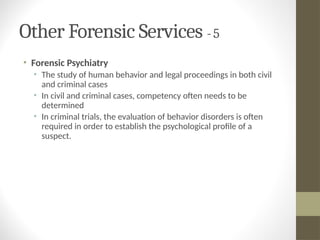 Other Forensic Services - 5
• Forensic Psychiatry
• The study of human behavior and legal proceedings in both civil
and criminal cases
• In civil and criminal cases, competency often needs to be
determined
• In criminal trials, the evaluation of behavior disorders is often
required in order to establish the psychological profile of a
suspect.
 