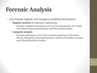 Forensic Analysis
• Can include organic and inorganic analytical techniques
• Organic analysis of unknown substances
• Includes analytical techniques such as Chromatography, UV- visible
and infrared Spectrophotometry and Mass Spectrometry.
• Inorganic analysis
• Includes techniques such as the emission spectrum of elements,
Atomic Absorption Spectrophotometry, Neutron Activation Analysis,
and X-Ray Diffraction Analysis.
 