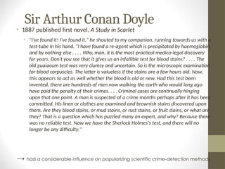 Sir Arthur Conan Doyle
• 1887 published first novel, A Study in Scarlet
• "I've found it! I've found it," he shouted to my companion, running towards us with a
test-tube in his hand. "I have found a re-agent which is precipitated by haemoglobin,
and by nothing else . . . . Why, man, it is the most practical medico-legal discovery
for years. Don't you see that it gives us an infallible test for blood stains? . . . . The
old guaiacum test was very clumsy and uncertain. So is the microscopic examination
for blood corpuscles. The latter is valueless if the stains are a few hours old. Now,
this appears to act as well whether the blood is old or new. Had this test been
invented, there are hundreds of men now walking the earth who would long ago
have paid the penalty of their crimes. . . . Criminal cases are continually hinging
upon that one point. A man is suspected of a crime months perhaps after it has been
committed. His linen or clothes are examined and brownish stains discovered upon
them. Are they blood stains, or mud stains, or rust stains, or fruit stains, or what are
they? That is a question which has puzzled many an expert, and why? Because there
was no reliable test. Now we have the Sherlock Holmes's test, and there will no
longer be any difficulty."
→ had a considerable influence on popularizing scientific crime-detection methods
 