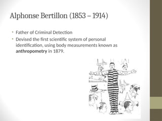 Alphonse Bertillon (1853 – 1914)
• Father of Criminal Detection
• Devised the first scientific system of personal
identification, using body measurements known as
anthropometry in 1879.
 