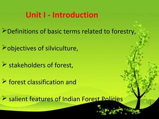 Definitions of basic terms related to forestry,
objectives of silviculture,
 stakeholders of forest,
 forest classification and
 salient features of Indian Forest Policies
Unit I - Introduction
 