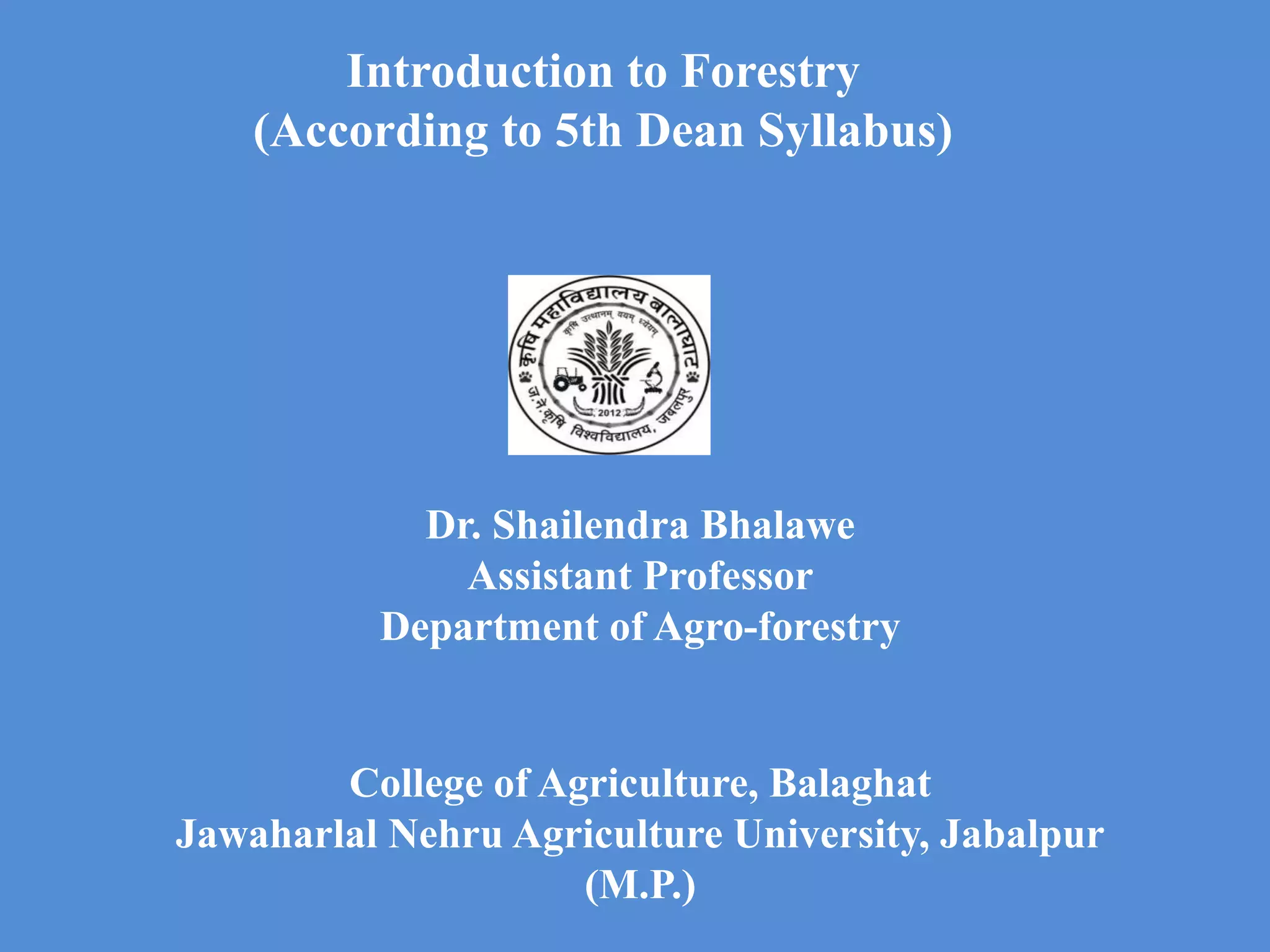Introduction to Forestry
(According to 5th Dean Syllabus)
Dr. Shailendra Bhalawe
Assistant Professor
Department of Agro-forestry
College of Agriculture, Balaghat
Jawaharlal Nehru Agriculture University, Jabalpur
(M.P.)
 