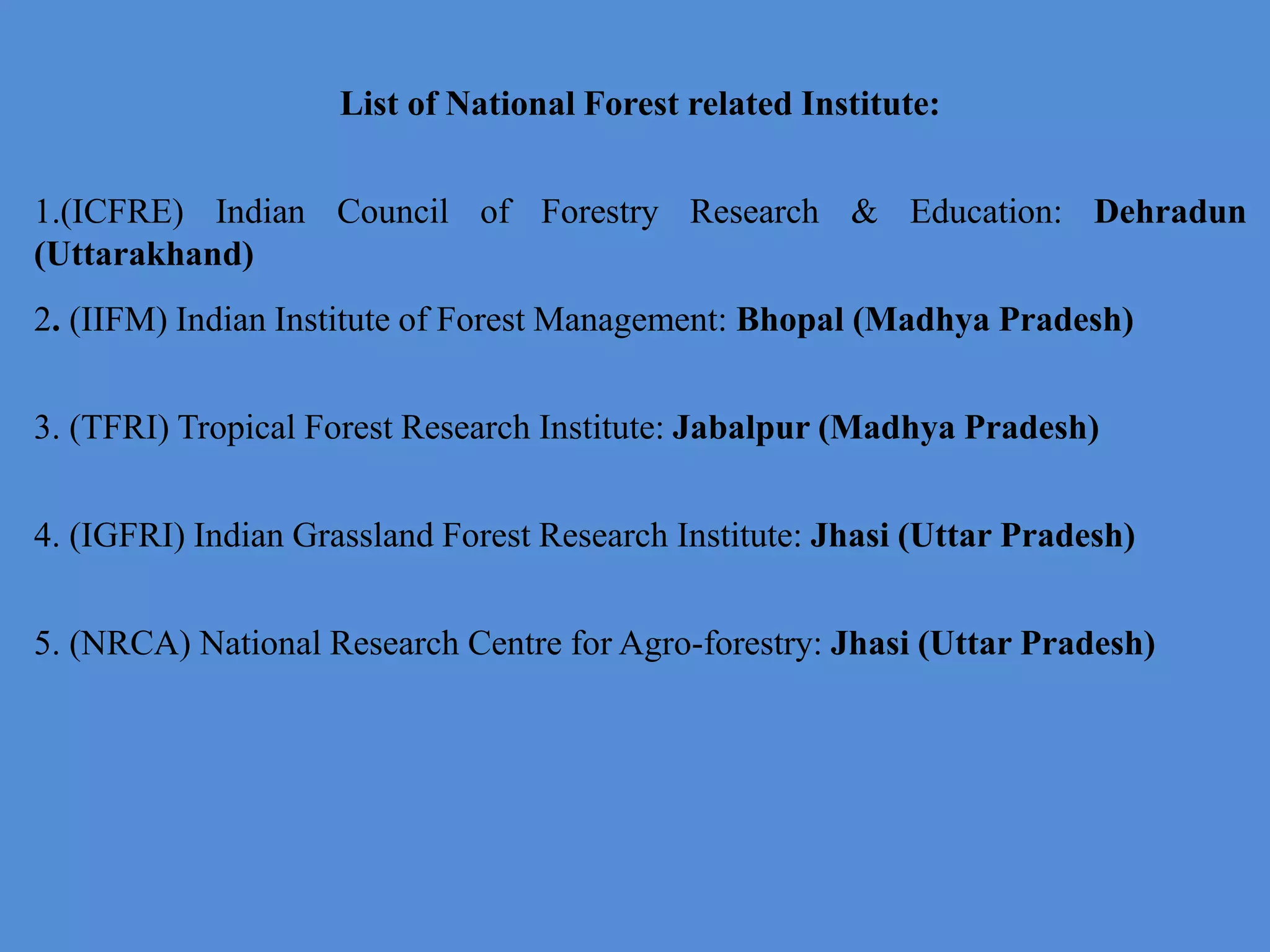 List of National Forest related Institute:
1.(ICFRE) Indian Council of Forestry Research & Education: Dehradun
(Uttarakhand)
2. (IIFM) Indian Institute of Forest Management: Bhopal (Madhya Pradesh)
3. (TFRI) Tropical Forest Research Institute: Jabalpur (Madhya Pradesh)
4. (IGFRI) Indian Grassland Forest Research Institute: Jhasi (Uttar Pradesh)
5. (NRCA) National Research Centre for Agro-forestry: Jhasi (Uttar Pradesh)
 