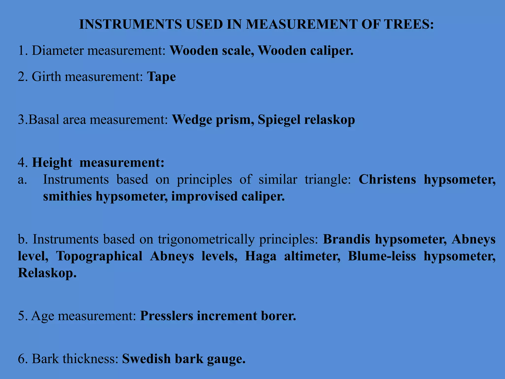 INSTRUMENTS USED IN MEASUREMENT OF TREES:
1. Diameter measurement: Wooden scale, Wooden caliper.
2. Girth measurement: Tape
3.Basal area measurement: Wedge prism, Spiegel relaskop
4. Height measurement:
a. Instruments based on principles of similar triangle: Christens hypsometer,
smithies hypsometer, improvised caliper.
b. Instruments based on trigonometrically principles: Brandis hypsometer, Abneys
level, Topographical Abneys levels, Haga altimeter, Blume-leiss hypsometer,
Relaskop.
5. Age measurement: Presslers increment borer.
6. Bark thickness: Swedish bark gauge.
 