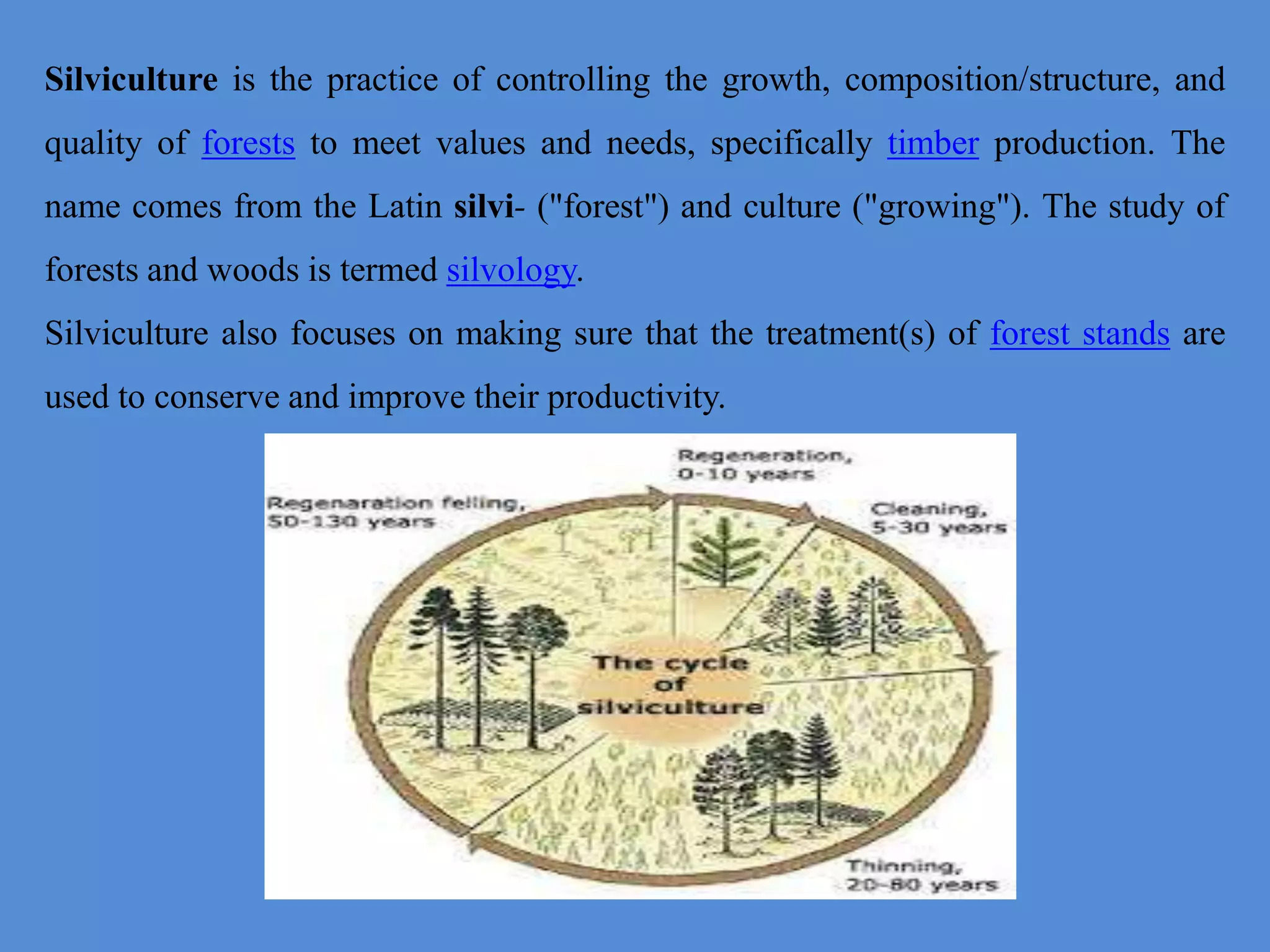 Silviculture is the practice of controlling the growth, composition/structure, and
quality of forests to meet values and needs, specifically timber production. The
name comes from the Latin silvi- ("forest") and culture ("growing"). The study of
forests and woods is termed silvology.
Silviculture also focuses on making sure that the treatment(s) of forest stands are
used to conserve and improve their productivity.
 