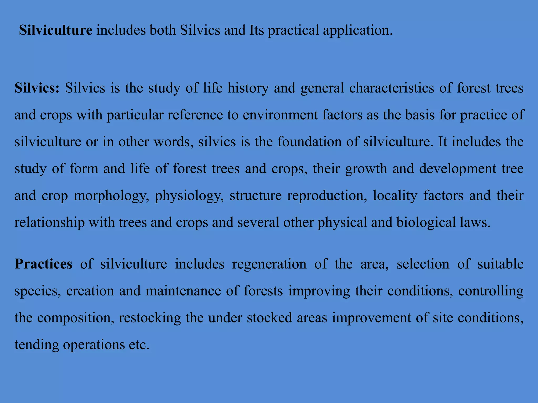Silvics: Silvics is the study of life history and general characteristics of forest trees
and crops with particular reference to environment factors as the basis for practice of
silviculture or in other words, silvics is the foundation of silviculture. It includes the
study of form and life of forest trees and crops, their growth and development tree
and crop morphology, physiology, structure reproduction, locality factors and their
relationship with trees and crops and several other physical and biological laws.
Practices of silviculture includes regeneration of the area, selection of suitable
species, creation and maintenance of forests improving their conditions, controlling
the composition, restocking the under stocked areas improvement of site conditions,
tending operations etc.
Silviculture includes both Silvics and Its practical application.
 