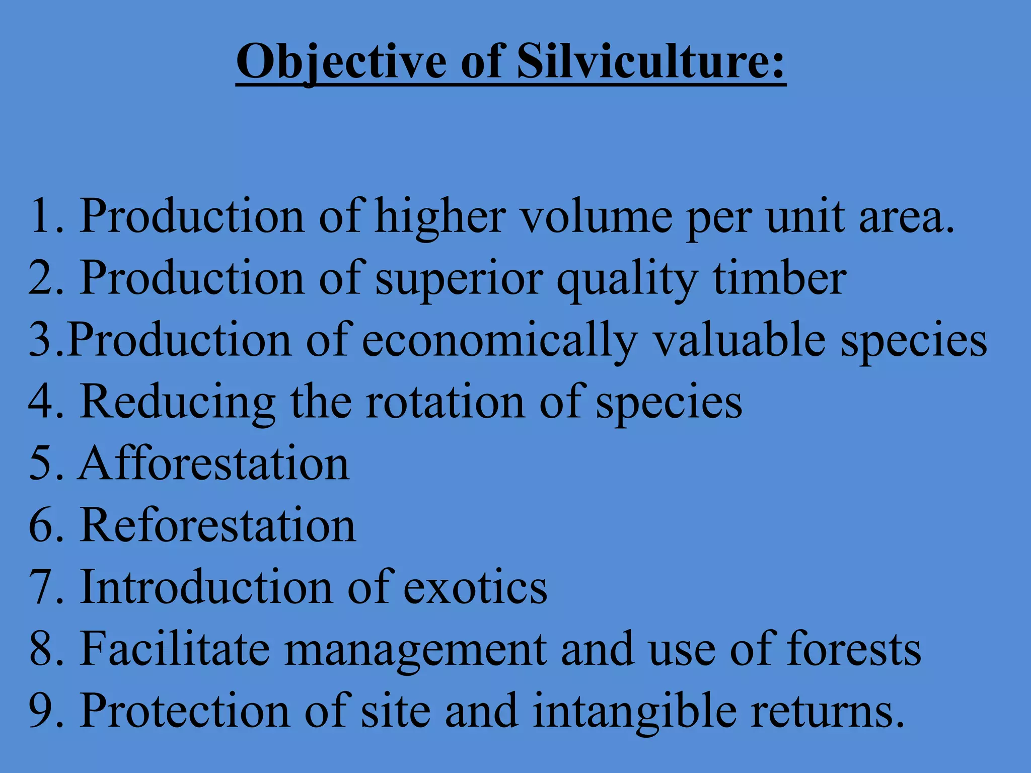 Objective of Silviculture:
1. Production of higher volume per unit area.
2. Production of superior quality timber
3.Production of economically valuable species
4. Reducing the rotation of species
5. Afforestation
6. Reforestation
7. Introduction of exotics
8. Facilitate management and use of forests
9. Protection of site and intangible returns.
 