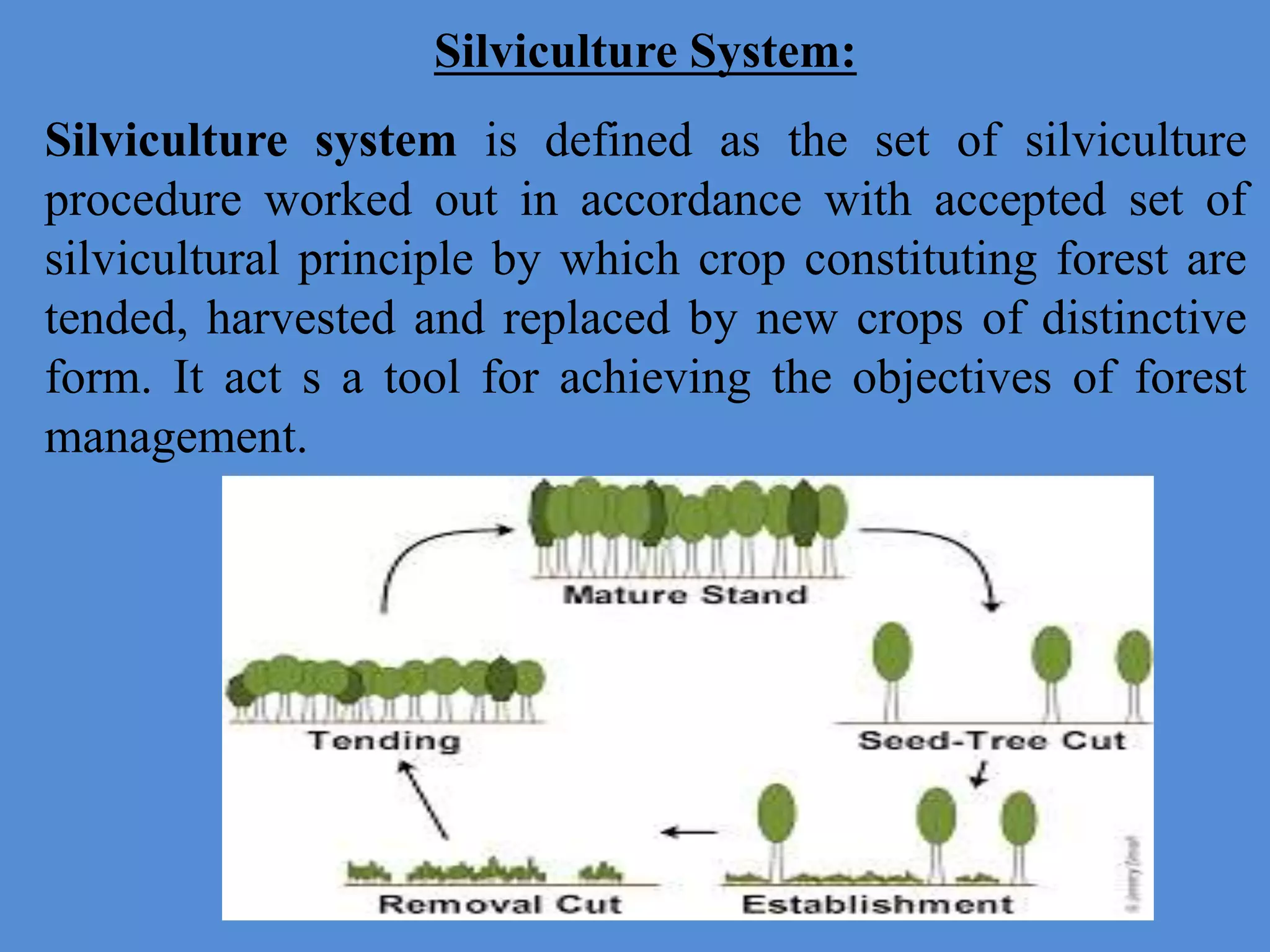 Silviculture System:
Silviculture system is defined as the set of silviculture
procedure worked out in accordance with accepted set of
silvicultural principle by which crop constituting forest are
tended, harvested and replaced by new crops of distinctive
form. It act s a tool for achieving the objectives of forest
management.
 