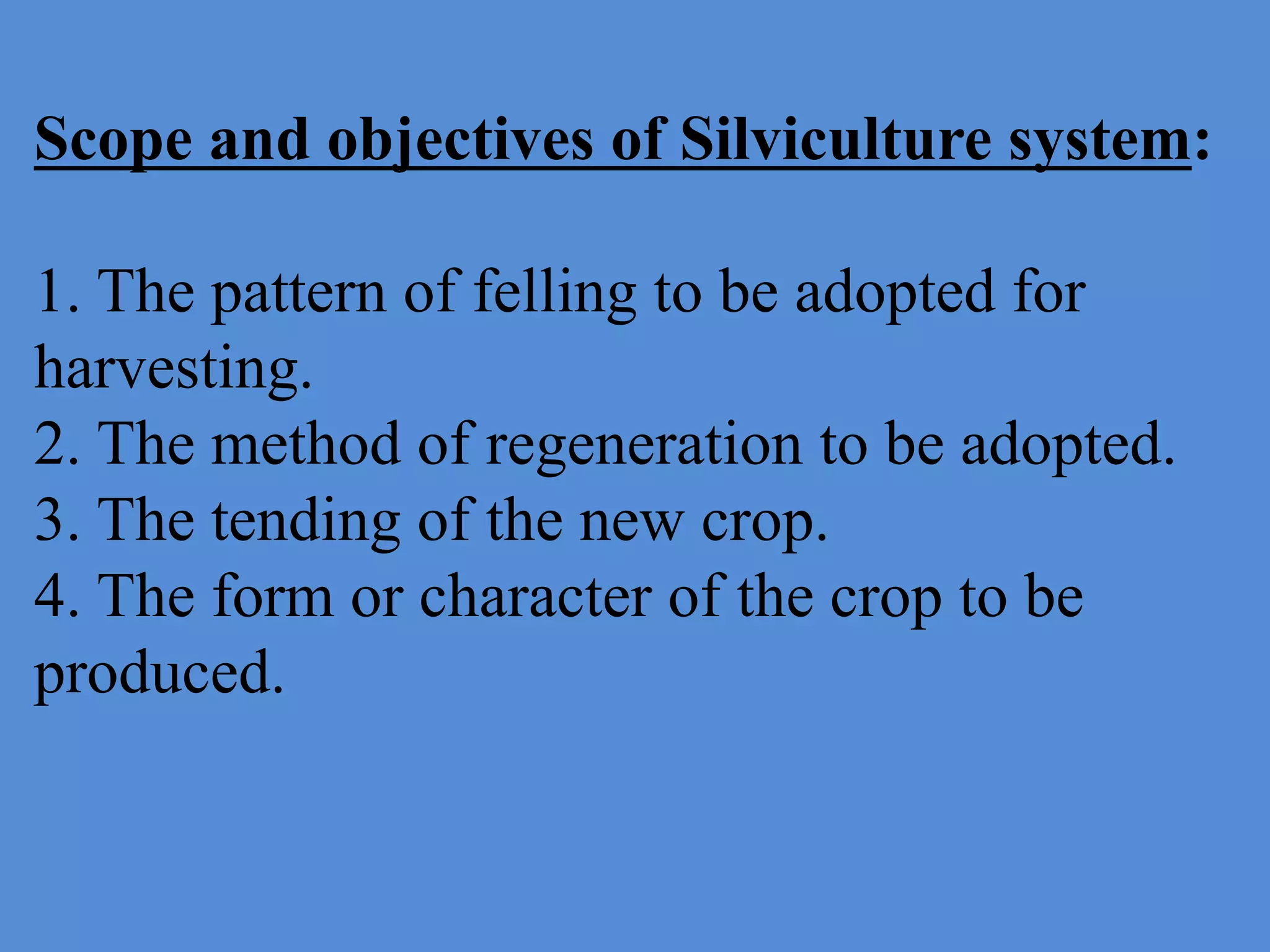 Scope and objectives of Silviculture system:
1. The pattern of felling to be adopted for
harvesting.
2. The method of regeneration to be adopted.
3. The tending of the new crop.
4. The form or character of the crop to be
produced.
 