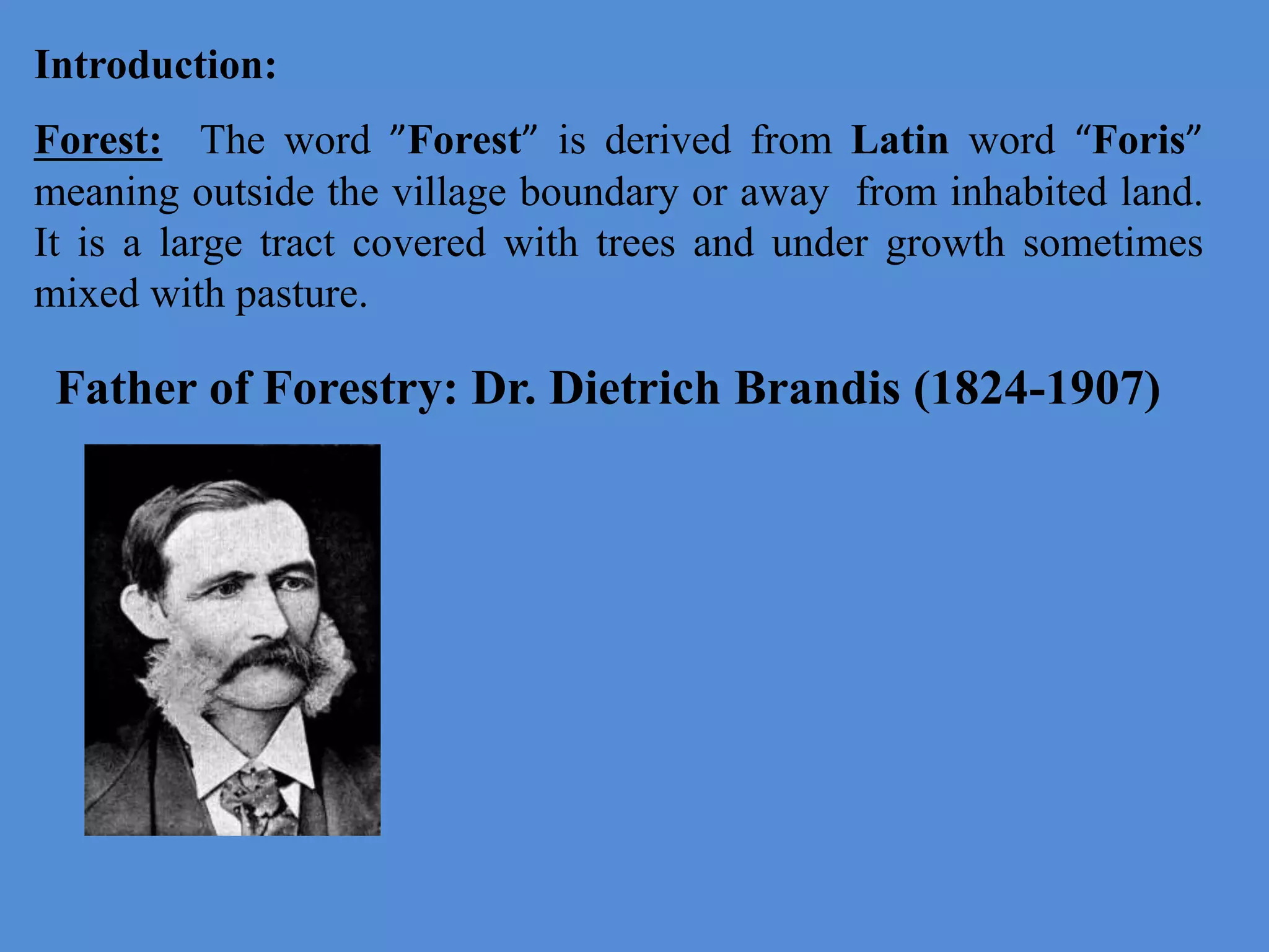 Introduction:
Forest: The word ”Forest” is derived from Latin word “Foris”
meaning outside the village boundary or away from inhabited land.
It is a large tract covered with trees and under growth sometimes
mixed with pasture.
Father of Forestry: Dr. Dietrich Brandis (1824-1907)
 