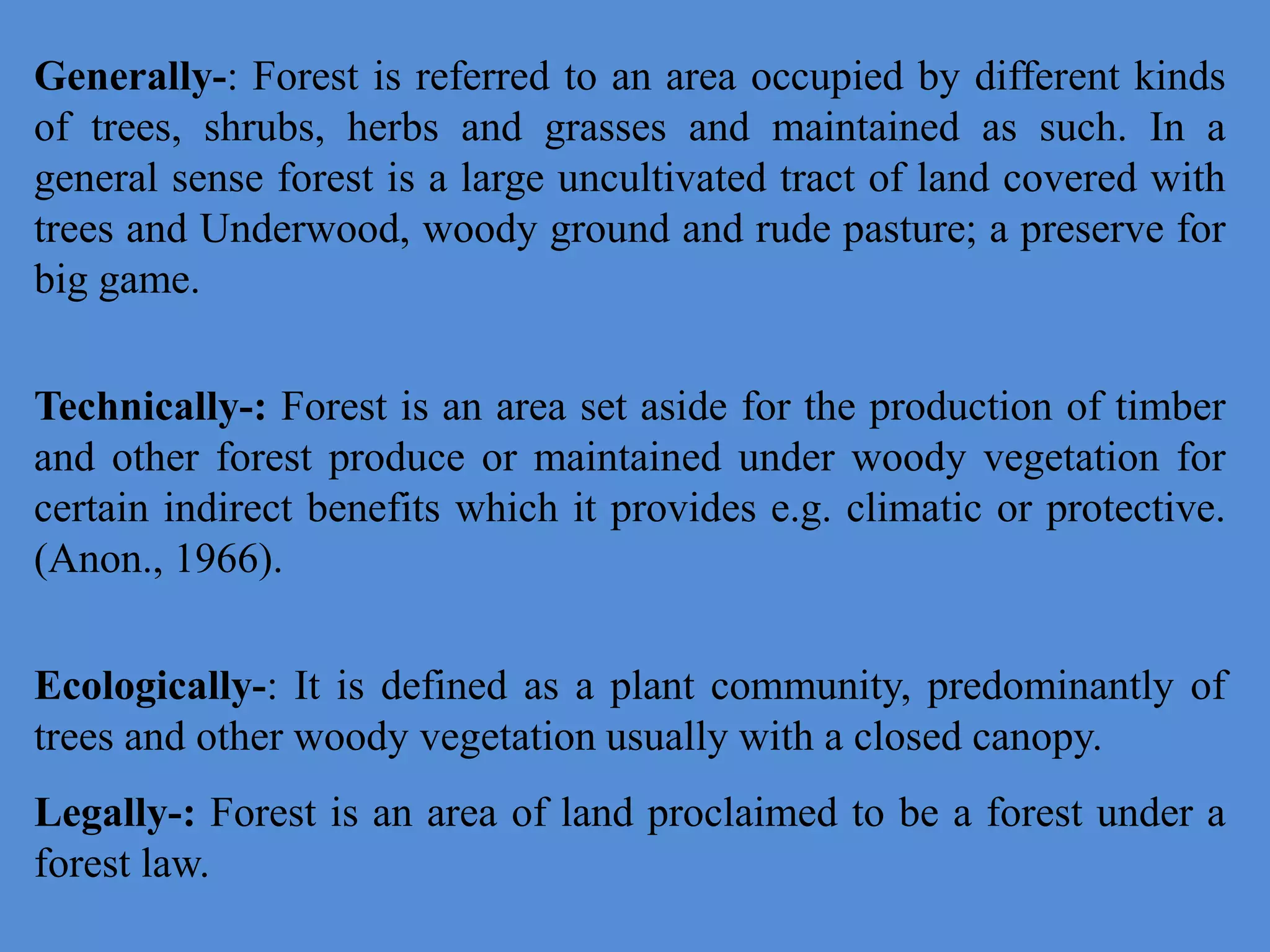 Generally-: Forest is referred to an area occupied by different kinds
of trees, shrubs, herbs and grasses and maintained as such. In a
general sense forest is a large uncultivated tract of land covered with
trees and Underwood, woody ground and rude pasture; a preserve for
big game.
Technically-: Forest is an area set aside for the production of timber
and other forest produce or maintained under woody vegetation for
certain indirect benefits which it provides e.g. climatic or protective.
(Anon., 1966).
Ecologically-: It is defined as a plant community, predominantly of
trees and other woody vegetation usually with a closed canopy.
Legally-: Forest is an area of land proclaimed to be a forest under a
forest law.
 