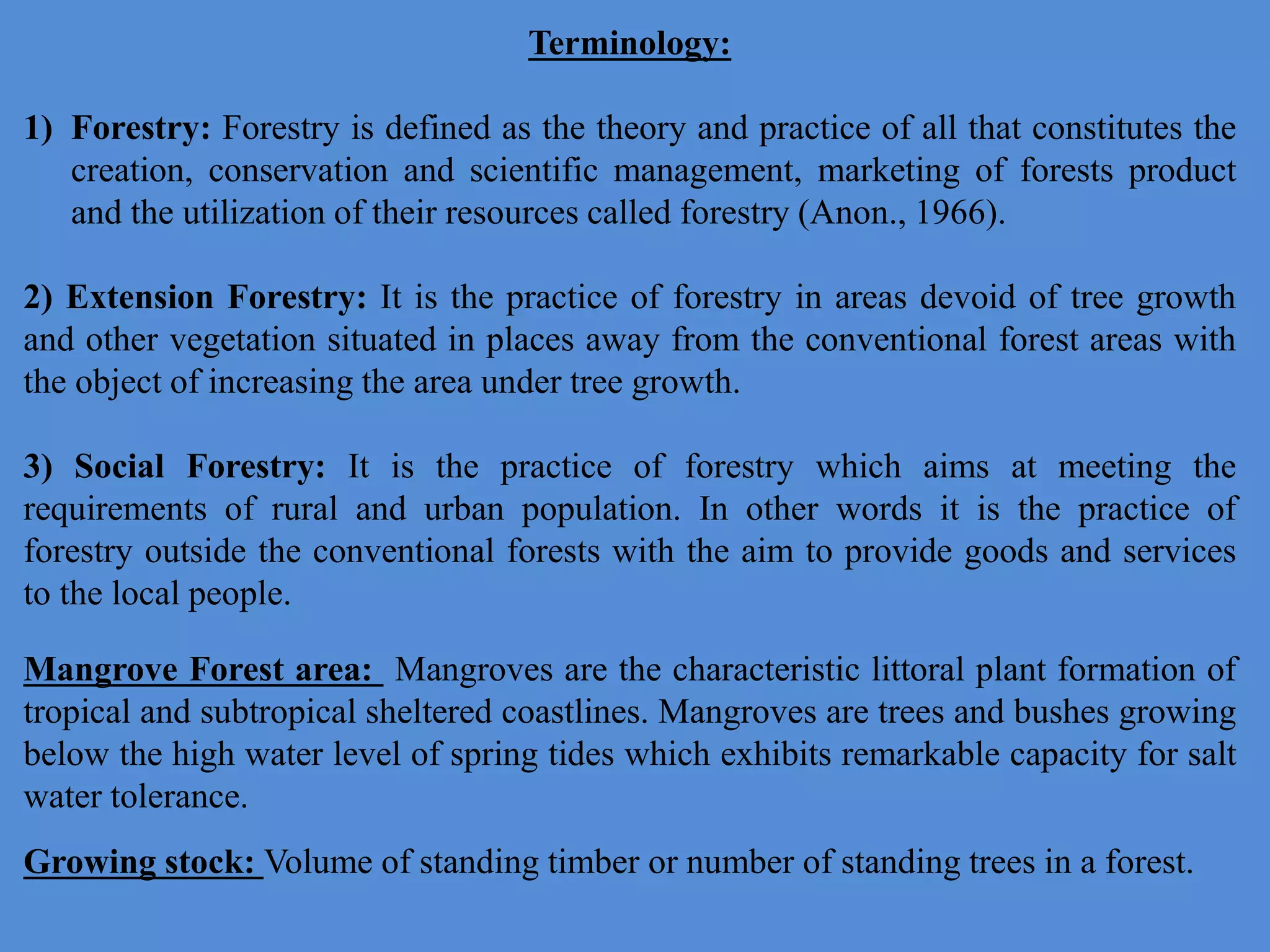 Mangrove Forest area: Mangroves are the characteristic littoral plant formation of
tropical and subtropical sheltered coastlines. Mangroves are trees and bushes growing
below the high water level of spring tides which exhibits remarkable capacity for salt
water tolerance.
Growing stock: Volume of standing timber or number of standing trees in a forest.
Terminology:
1) Forestry: Forestry is defined as the theory and practice of all that constitutes the
creation, conservation and scientific management, marketing of forests product
and the utilization of their resources called forestry (Anon., 1966).
2) Extension Forestry: It is the practice of forestry in areas devoid of tree growth
and other vegetation situated in places away from the conventional forest areas with
the object of increasing the area under tree growth.
3) Social Forestry: It is the practice of forestry which aims at meeting the
requirements of rural and urban population. In other words it is the practice of
forestry outside the conventional forests with the aim to provide goods and services
to the local people.
 