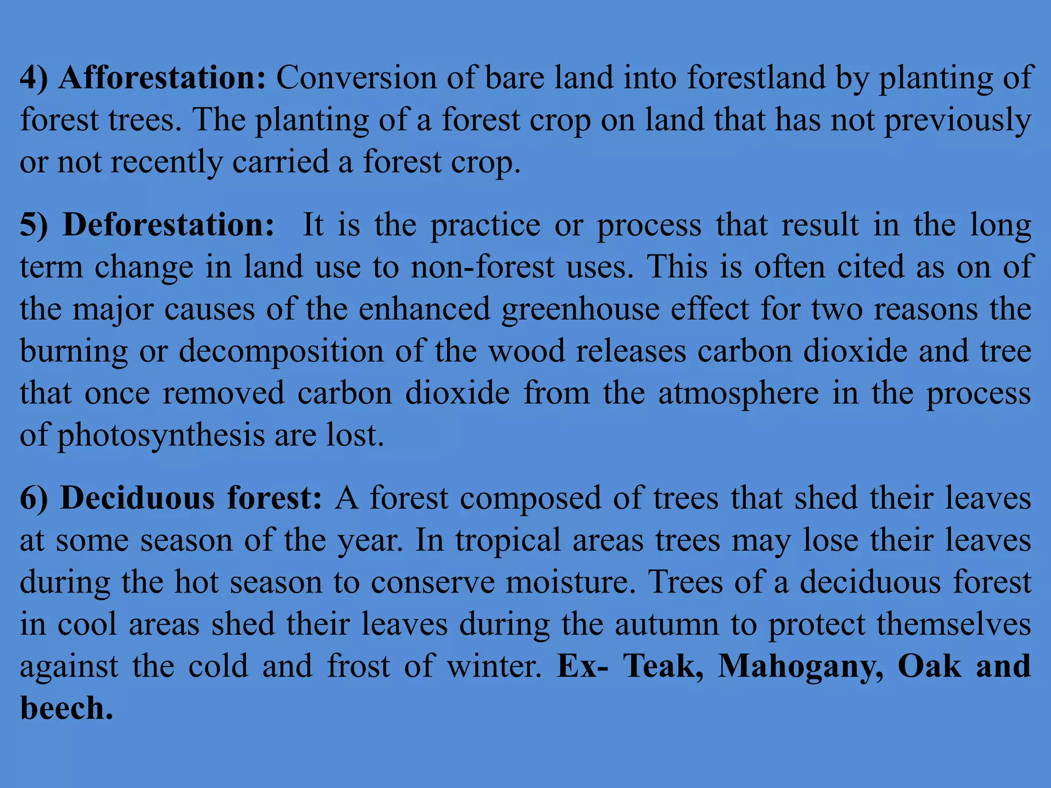 4) Afforestation: Conversion of bare land into forestland by planting of
forest trees. The planting of a forest crop on land that has not previously
or not recently carried a forest crop.
5) Deforestation: It is the practice or process that result in the long
term change in land use to non-forest uses. This is often cited as on of
the major causes of the enhanced greenhouse effect for two reasons the
burning or decomposition of the wood releases carbon dioxide and tree
that once removed carbon dioxide from the atmosphere in the process
of photosynthesis are lost.
6) Deciduous forest: A forest composed of trees that shed their leaves
at some season of the year. In tropical areas trees may lose their leaves
during the hot season to conserve moisture. Trees of a deciduous forest
in cool areas shed their leaves during the autumn to protect themselves
against the cold and frost of winter. Ex- Teak, Mahogany, Oak and
beech.
 