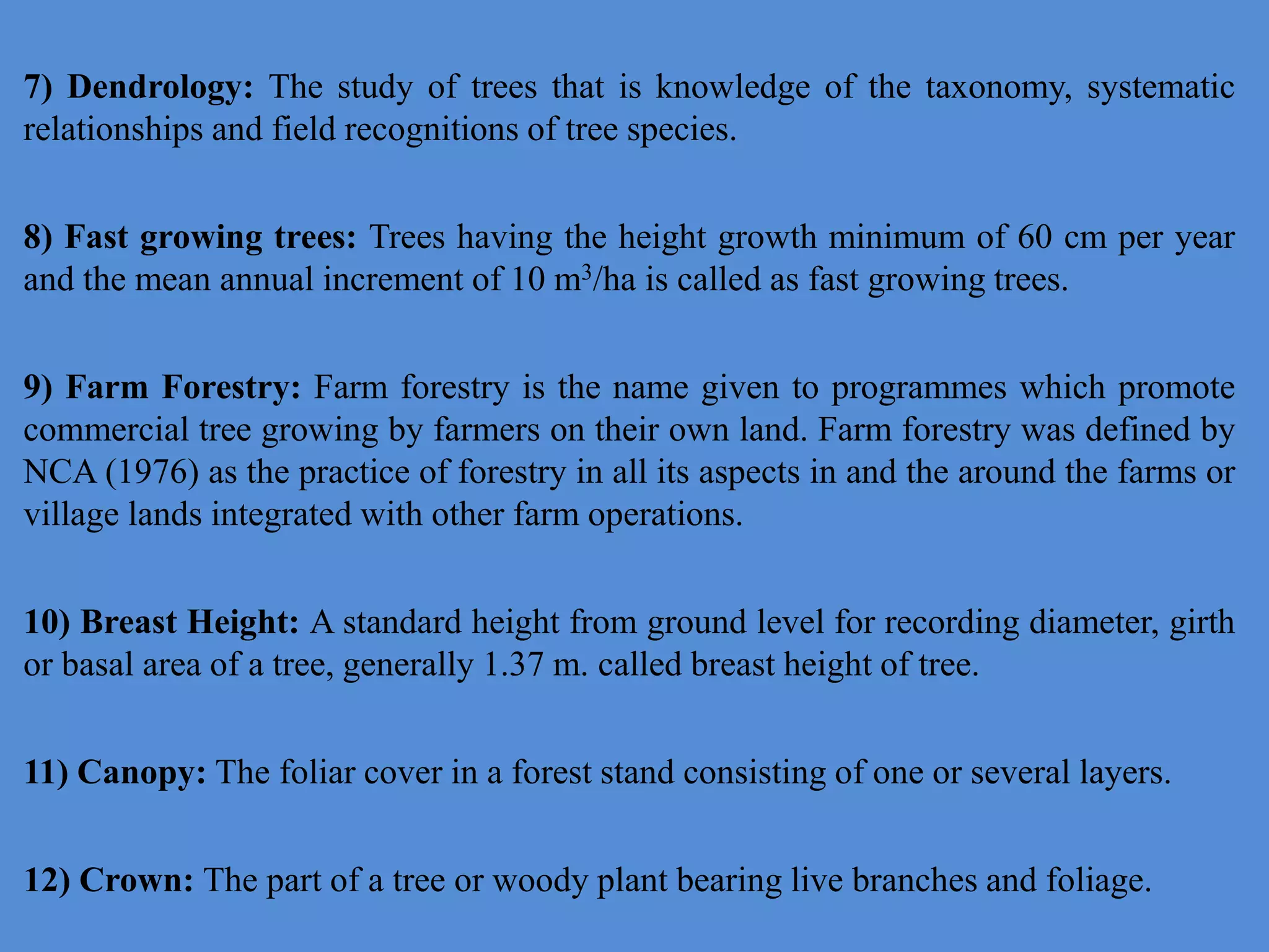 7) Dendrology: The study of trees that is knowledge of the taxonomy, systematic
relationships and field recognitions of tree species.
8) Fast growing trees: Trees having the height growth minimum of 60 cm per year
and the mean annual increment of 10 m3/ha is called as fast growing trees.
9) Farm Forestry: Farm forestry is the name given to programmes which promote
commercial tree growing by farmers on their own land. Farm forestry was defined by
NCA (1976) as the practice of forestry in all its aspects in and the around the farms or
village lands integrated with other farm operations.
10) Breast Height: A standard height from ground level for recording diameter, girth
or basal area of a tree, generally 1.37 m. called breast height of tree.
11) Canopy: The foliar cover in a forest stand consisting of one or several layers.
12) Crown: The part of a tree or woody plant bearing live branches and foliage.
 
