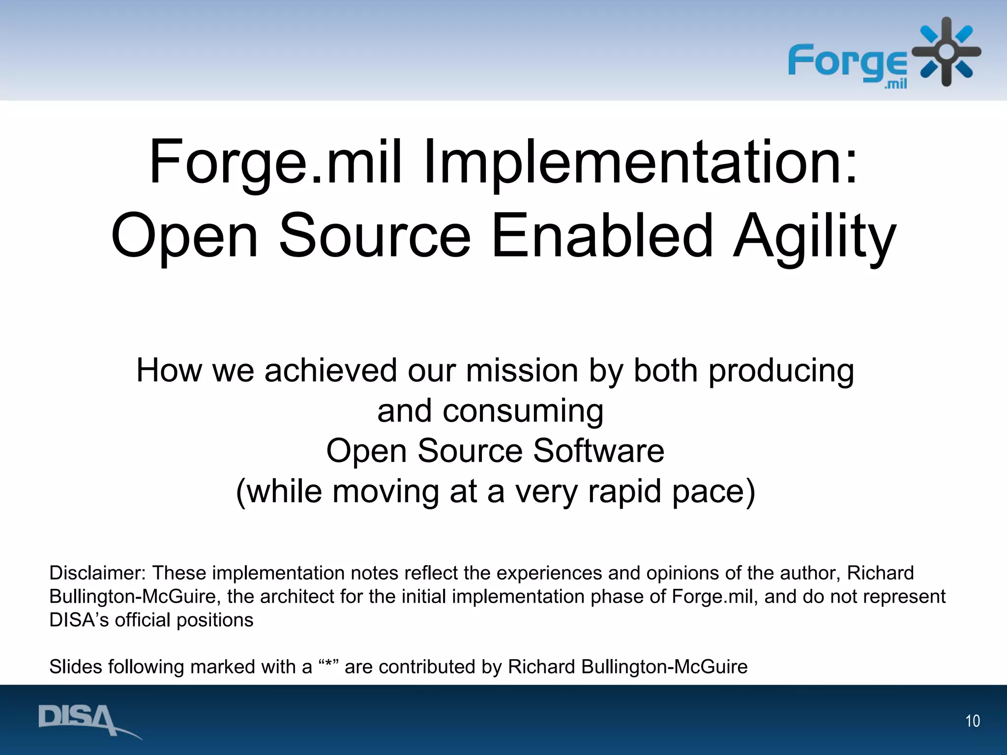 Forge.mil Implementation: Open Source Enabled Agility How we achieved our mission by both producing and consuming  Open Source Software (while moving at a very rapid pace) Disclaimer: These implementation notes reflect the experiences and opinions of the author, Richard Bullington-McGuire, the architect for the initial implementation phase of Forge.mil, and do not represent DISA’s official positions Slides following marked with a “*” are contributed by Richard Bullington-McGuire 