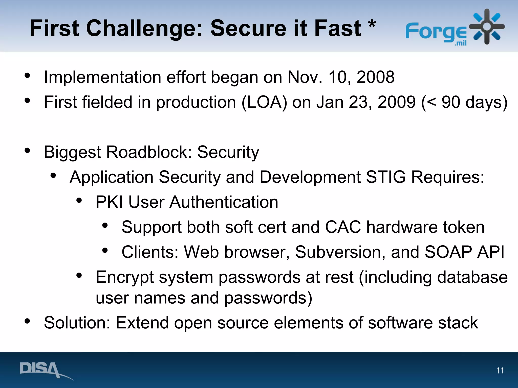 First Challenge: Secure it Fast * Implementation effort began on Nov. 10, 2008 First fielded in production (LOA) on Jan 23, 2009 (< 90 days) Biggest Roadblock: Security Application Security and Development STIG Requires: PKI User Authentication Support both soft cert and CAC hardware token Clients: Web browser, Subversion, and SOAP API Encrypt system passwords at rest (including database user names and passwords) Solution: Extend open source elements of software stack 