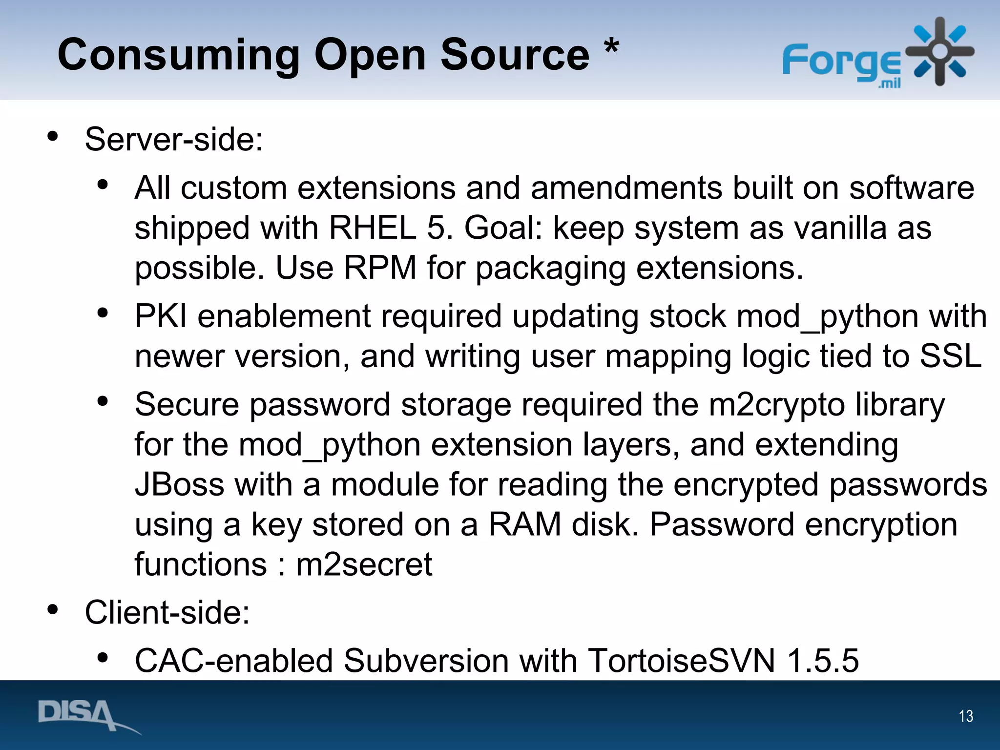 Consuming Open Source * Server-side: All custom extensions and amendments built on software shipped with RHEL 5. Goal: keep system as vanilla as possible. Use RPM for packaging extensions. PKI enablement required updating stock mod_python with newer version, and writing user mapping logic tied to SSL Secure password storage required the m2crypto library for the mod_python extension layers, and extending JBoss with a module for reading the encrypted passwords using a key stored on a RAM disk. Password encryption functions : m2secret Client-side: CAC-enabled Subversion with TortoiseSVN 1.5.5 