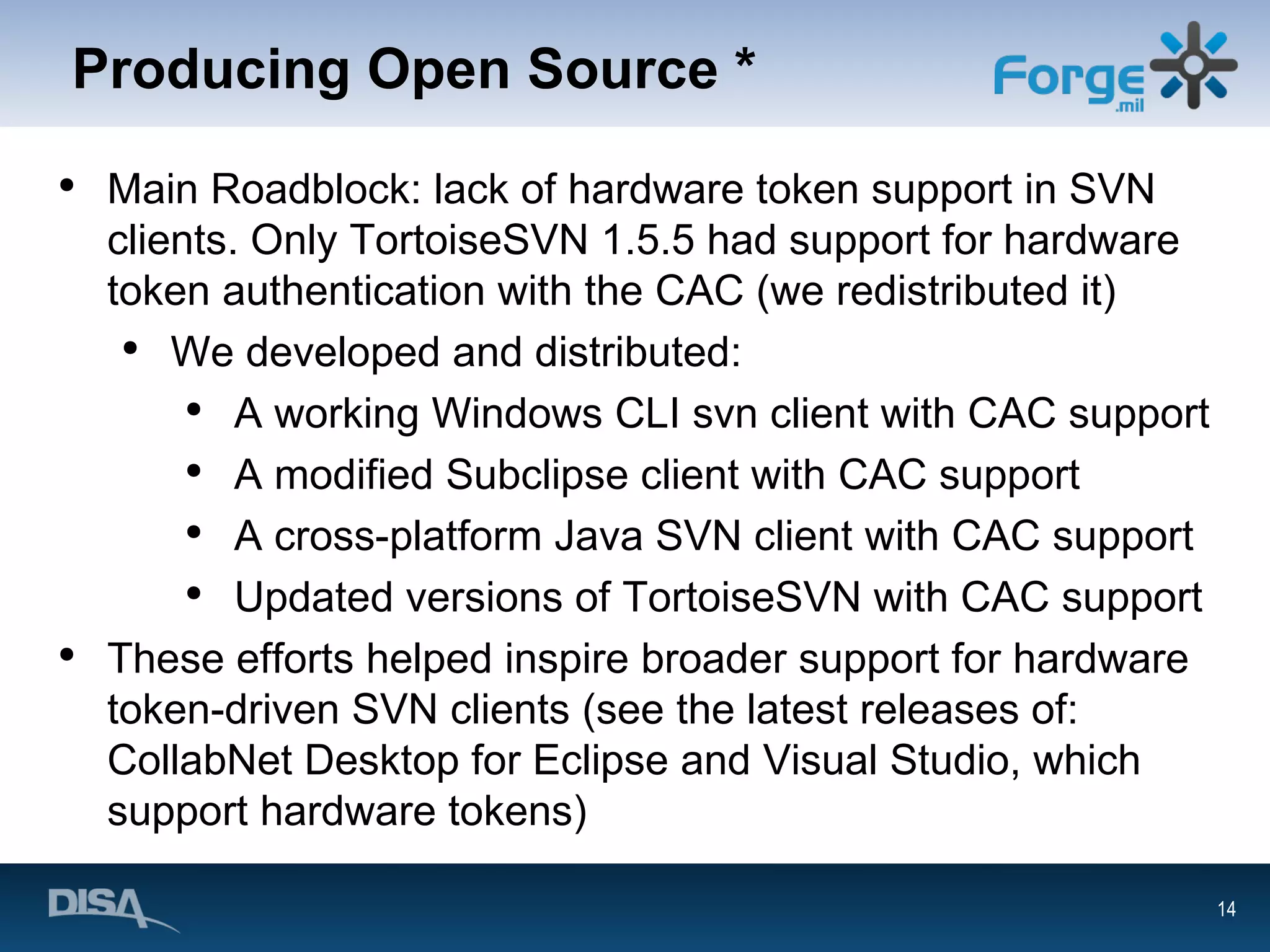 Producing Open Source * Main Roadblock: lack of hardware token support in SVN clients. Only TortoiseSVN 1.5.5 had support for hardware token authentication with the CAC (we redistributed it) We developed and distributed: A working Windows CLI svn client with CAC support A modified Subclipse client with CAC support A cross-platform Java SVN client with CAC support Updated versions of TortoiseSVN with CAC support These efforts helped inspire broader support for hardware token-driven SVN clients (see the latest releases of: CollabNet Desktop for Eclipse and Visual Studio, which support hardware tokens) 