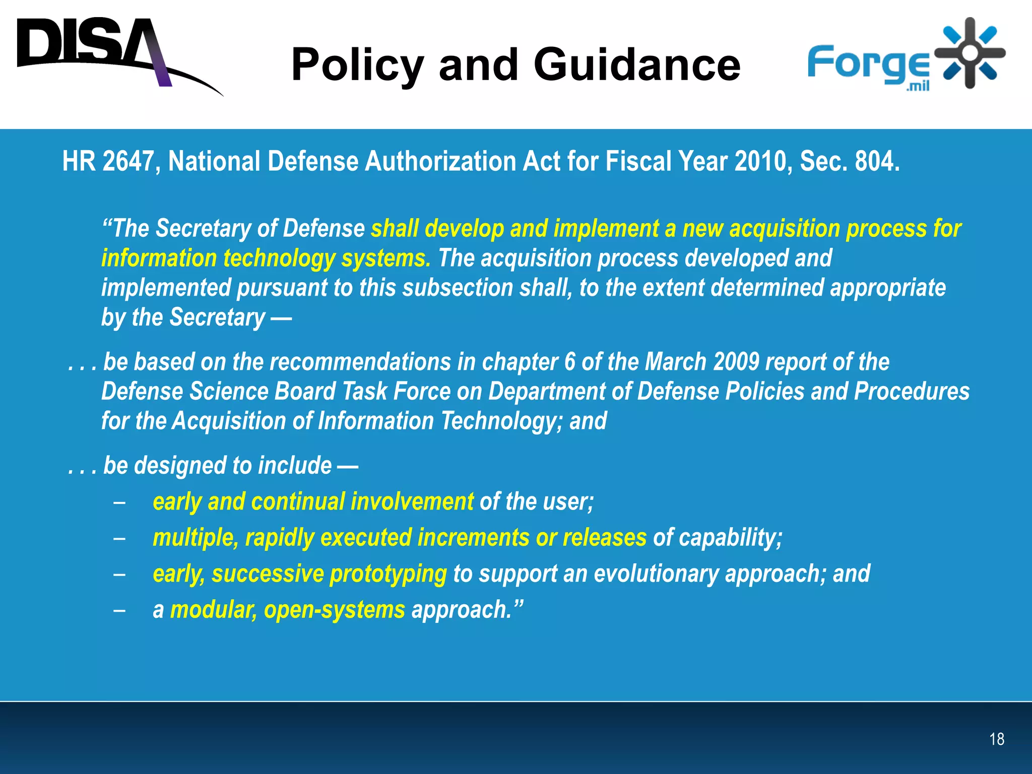 Policy and Guidance HR 2647, National Defense Authorization Act for Fiscal Year 2010, Sec. 804.  “ The Secretary of Defense   shall develop and implement a new acquisition process for information technology systems.  The acquisition process developed and  implemented pursuant to this subsection shall, to the extent determined appropriate by the Secretary —  . . . be based on the recommendations in chapter 6 of the March 2009 report of the Defense Science Board Task Force on Department of Defense Policies and Procedures for the Acquisition of Information Technology; and . . . be designed to include — early and continual involvement  of the user; multiple, rapidly executed increments or releases  of capability; early, successive prototyping  to support an evolutionary approach; and a   modular, open-systems  approach.” 