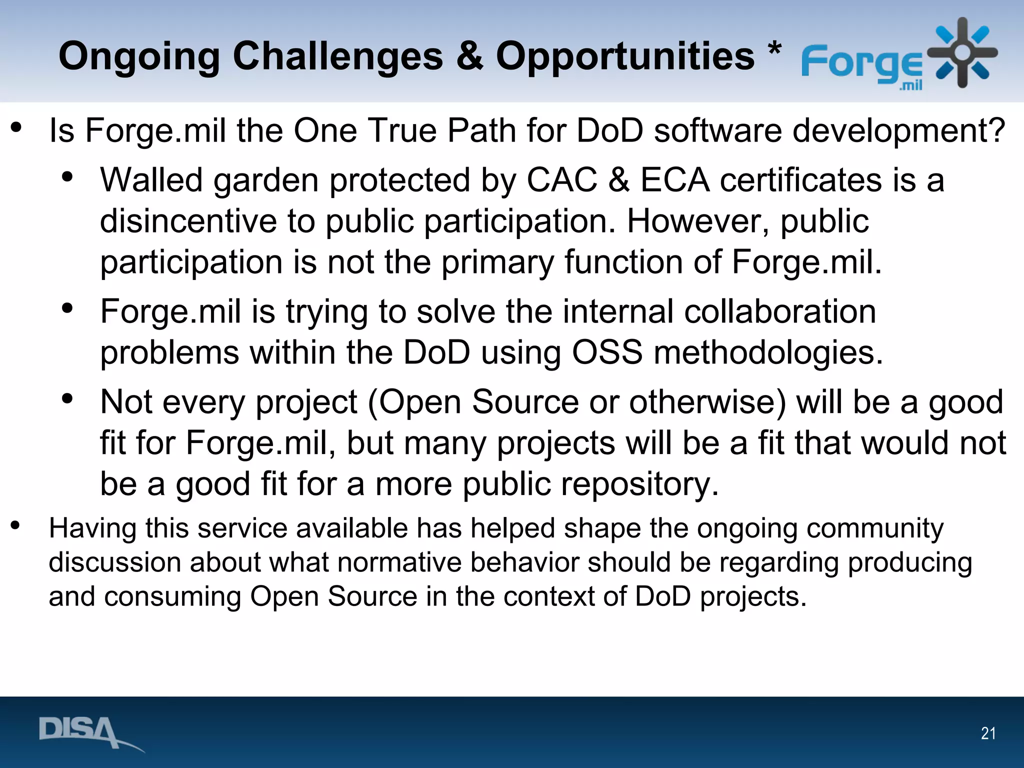 Ongoing Challenges & Opportunities * Is Forge.mil the One True Path for DoD software development? Walled garden protected by CAC & ECA certificates is a disincentive to public participation. However, public participation is not the primary function of Forge.mil. Forge.mil is trying to solve the internal collaboration problems within the DoD using OSS methodologies. Not every project (Open Source or otherwise) will be a good fit for Forge.mil, but many projects will be a fit that would not be a good fit for a more public repository. Having this service available has helped shape the ongoing community discussion about what normative behavior should be regarding producing and consuming Open Source in the context of DoD projects. 