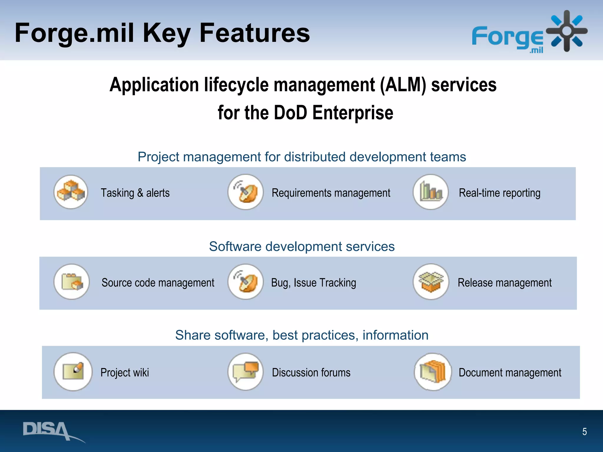 Forge.mil Key Features Application lifecycle management (ALM) services  for the DoD Enterprise Requirements management Source code management Discussion forums Project wiki Document management Project management for distributed development teams Tasking & alerts Release management Real-time reporting Software development services Bug, Issue Tracking Share software, best practices, information 
