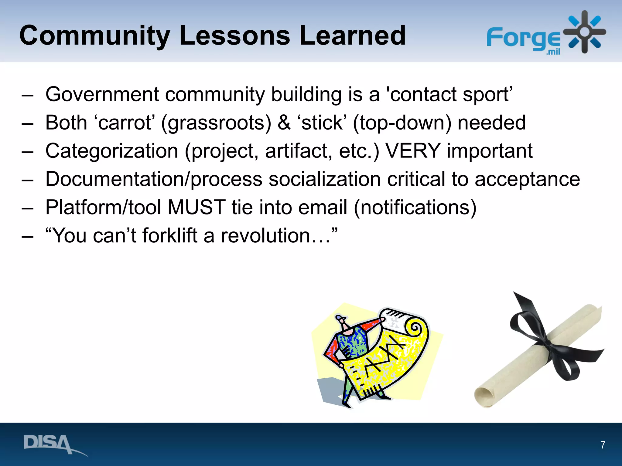 Community Lessons Learned Government community building is a 'contact sport’ Both ‘carrot’ (grassroots) & ‘stick’ (top-down) needed Categorization (project, artifact, etc.) VERY important Documentation/process socialization critical to acceptance Platform/tool MUST tie into email (notifications) “ You can’t forklift a revolution…” 