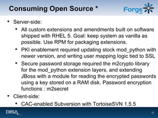 Consuming Open Source * Server-side: All custom extensions and amendments built on software shipped with RHEL 5. Goal: keep system as vanilla as possible. Use RPM for packaging extensions. PKI enablement required updating stock mod_python with newer version, and writing user mapping logic tied to SSL Secure password storage required the m2crypto library for the mod_python extension layers, and extending JBoss with a module for reading the encrypted passwords using a key stored on a RAM disk. Password encryption functions : m2secret Client-side: CAC-enabled Subversion with TortoiseSVN 1.5.5 