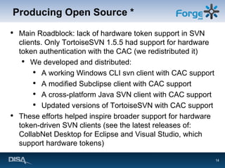 Producing Open Source * Main Roadblock: lack of hardware token support in SVN clients. Only TortoiseSVN 1.5.5 had support for hardware token authentication with the CAC (we redistributed it) We developed and distributed: A working Windows CLI svn client with CAC support A modified Subclipse client with CAC support A cross-platform Java SVN client with CAC support Updated versions of TortoiseSVN with CAC support These efforts helped inspire broader support for hardware token-driven SVN clients (see the latest releases of: CollabNet Desktop for Eclipse and Visual Studio, which support hardware tokens) 