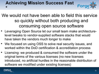 Achieving Mission Success Fast * We would not have been able to field this service so quickly without both producing and consuming open source software Leveraging Open Source let our small team make architecture-level tweaks to vendor-supplied software stacks that would have taken the vendors much longer to make We focused on using OSS to solve real security issues, and worked within the DoD certification & accreditation process Licensing: we produced & consumed the software under the original terms of the various licenses (no new licenses introduced, no artificial hurdles in the reasonable distribution of software we modified under existing licenses) 