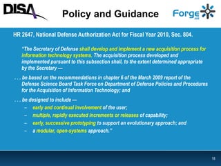 Policy and Guidance HR 2647, National Defense Authorization Act for Fiscal Year 2010, Sec. 804.  “ The Secretary of Defense   shall develop and implement a new acquisition process for information technology systems.  The acquisition process developed and  implemented pursuant to this subsection shall, to the extent determined appropriate by the Secretary —  . . . be based on the recommendations in chapter 6 of the March 2009 report of the Defense Science Board Task Force on Department of Defense Policies and Procedures for the Acquisition of Information Technology; and . . . be designed to include — early and continual involvement  of the user; multiple, rapidly executed increments or releases  of capability; early, successive prototyping  to support an evolutionary approach; and a   modular, open-systems  approach.” 