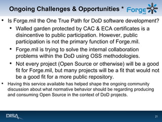 Ongoing Challenges & Opportunities * Is Forge.mil the One True Path for DoD software development? Walled garden protected by CAC & ECA certificates is a disincentive to public participation. However, public participation is not the primary function of Forge.mil. Forge.mil is trying to solve the internal collaboration problems within the DoD using OSS methodologies. Not every project (Open Source or otherwise) will be a good fit for Forge.mil, but many projects will be a fit that would not be a good fit for a more public repository. Having this service available has helped shape the ongoing community discussion about what normative behavior should be regarding producing and consuming Open Source in the context of DoD projects. 