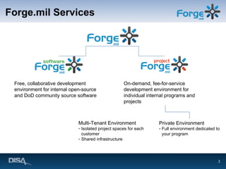 Forge.mil Services Free, collaborative development environment for internal open-source and DoD community source software  On-demand, fee-for-service development environment for individual internal programs and projects Multi-Tenant Environment Isolated project spaces for each customer Shared infrastructure Private Environment Full environment dedicated to your program 