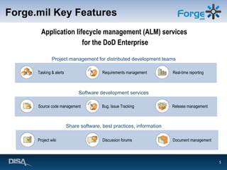 Forge.mil Key Features Application lifecycle management (ALM) services  for the DoD Enterprise Requirements management Source code management Discussion forums Project wiki Document management Project management for distributed development teams Tasking & alerts Release management Real-time reporting Software development services Bug, Issue Tracking Share software, best practices, information 