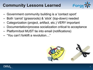 Community Lessons Learned Government community building is a 'contact sport’ Both ‘carrot’ (grassroots) & ‘stick’ (top-down) needed Categorization (project, artifact, etc.) VERY important Documentation/process socialization critical to acceptance Platform/tool MUST tie into email (notifications) “ You can’t forklift a revolution…” 