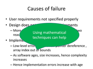 Causes of failure
• User requirements not specified properly
• Design does not meet user requirements
– More than 50% of all defects due to above two
reasons
• Implementation errors
– Low-level errors such as null-pointer dereference ,
array index out of bounds
– As software ages, size increases, hence complexity
increases
– Hence implementation errors increase with age
Using mathematical
techniques can help
 