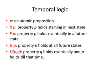 Temporal logic
• p: an atomic proposition
• X p: property p holds starting in next state
• F p: property p holds eventually in a future
state
• G p: property p holds at all future states
• U(p,q): property q holds eventually and p
holds till that time.
 