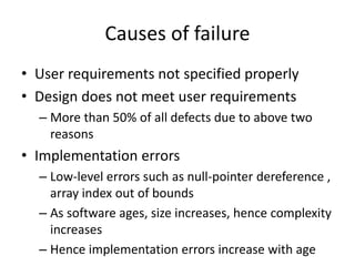 Causes of failure
• User requirements not specified properly
• Design does not meet user requirements
– More than 50% of all defects due to above two
reasons
• Implementation errors
– Low-level errors such as null-pointer dereference ,
array index out of bounds
– As software ages, size increases, hence complexity
increases
– Hence implementation errors increase with age
 