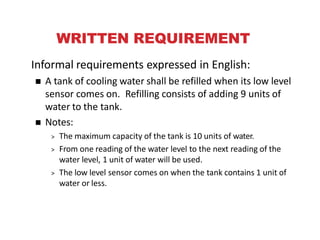 WRITTEN REQUIREMENT
Informal requirements expressed in English:
 A tank of cooling water shall be refilled when its low level
sensor comes on. Refilling consists of adding 9 units of
water to the tank.
 Notes:
> The maximum capacity of the tank is 10 units of water.
> From one reading of the water level to the next reading of the
water level, 1 unit of water will be used.
> The low level sensor comes on when the tank contains 1 unit of
water or less.
e F
 