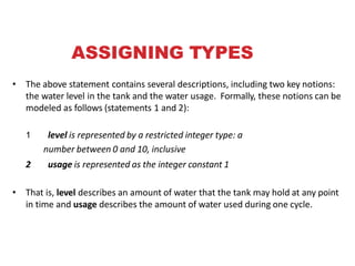 ASSIGNING TYPES
• The above statement contains several descriptions, including two key notions:
the water level in the tank and the water usage. Formally, these notions can be
modeled as follows (statements 1 and 2):
1 level is represented by a restricted integer type: a
number between 0 and 10, inclusive
2 usage is represented as the integer constant 1
• That is, level describes an amount of water that the tank may hold at any point
in time and usage describes the amount of water used during one cycle.
 
