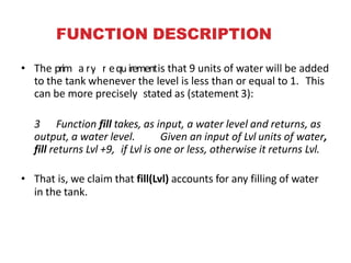 FUNCTION DESCRIPTION
• The primMaertyhordesquxirementis that 9 units of water will be added
to the tank whenever the level is less than or equal to 1. This
can be more precisely stated as (statement 3):
3 Function fill takes, as input, a water level and returns, as
output, a water level. Given an input of Lvl units of water,
fill returns Lvl +9, if Lvl is one or less, otherwise it returns Lvl.
• That is, we claim that fill(Lvl) accounts for any filling of water
in the tank.
 