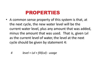 PROPERTIES
• A common sense property of this system is that, at
the next cycle, the new water level will be the
current water level, plus any amount that was added,
minus the amount that was used. That is, given Lvl
as the current level of water, the level at the next
cycle should be given by statement 4:
4 level = Lvl + fill(Lvl) - usage
e
 